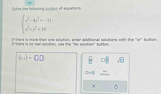 Solve the following system of equations.
beginarrayl x^2-4y^2=-11 x^2+y^2=19endarray.
If there is more than one solution, enter additional solutions with the "or" button. 
If there is no real solution, use the "No solution" button.
(x,y)=(□ ,□ )
 □ /□   □  □ /□   sqrt(□ )
No 
or □ solution 
×