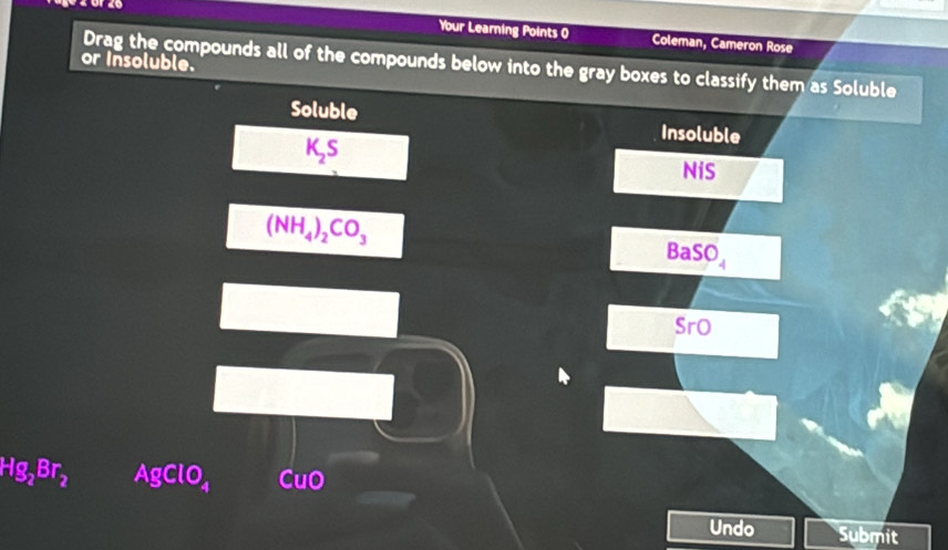 Your Learning Points 0 Coleman, Cameron Rose 
or Insoluble. Drag the compounds all of the compounds below into the gray boxes to classify them as Soluble 
Soluble Insoluble
K_2S
NiS
(NH_4)_2CO_3
BaSO_4
SrO
Hg_2Br_2 AgClO_4 CuO 
Undo Submit