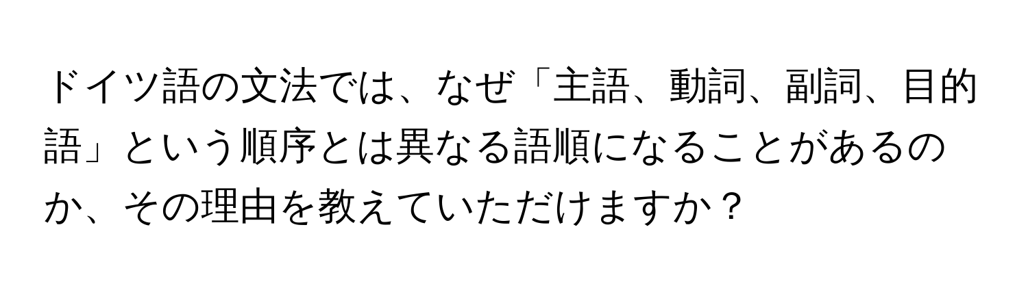 ドイツ語の文法では、なぜ「主語、動詞、副詞、目的語」という順序とは異なる語順になることがあるのか、その理由を教えていただけますか？