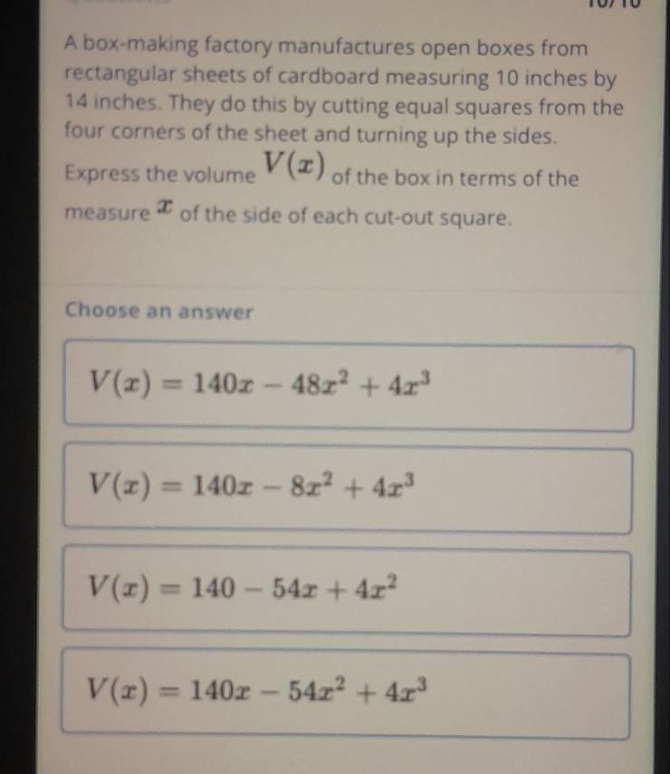 A box-making factory manufactures open boxes from
rectangular sheets of cardboard measuring 10 inches by
14 inches. They do this by cutting equal squares from the
four corners of the sheet and turning up the sides.
Express the volume V(x) of the box in terms of the
measure æ of the side of each cut-out square.
Choose an answer
V(x)=140x-48x^2+4x^3
V(x)=140x-8x^2+4x^3
V(x)=140-54x+4x^2
V(x)=140x-54x^2+4x^3