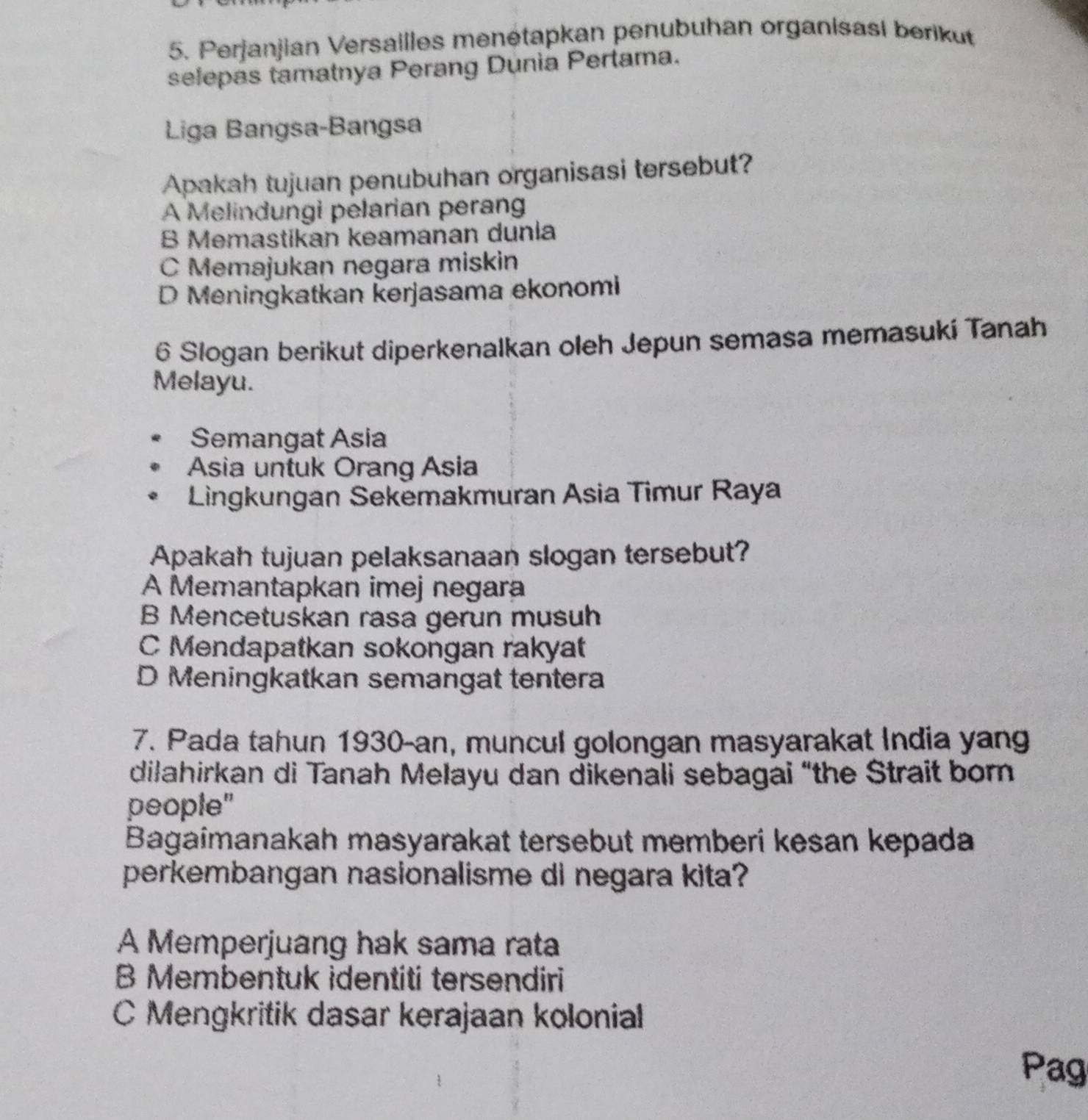 Perjanjian Versailles menétapkan penubuhan organisasi berikut
selepas tamatnya Perang Dunia Pertama.
Liga Bangsa-Bangsa
Apakah tujuan penubuhan organisasi tersebut?
A Melindungi pelarian peran
B Memastikan keamanan dunia
C Memajukan negara miskin
D Meningkatkan kerjasama ekonomi
6 Slogan berikut diperkenalkan oleh Jepun semasa memasuki Tanah
Melayu.
Semangat Asia
Asia untuk Orang Asia
Lingkungan Sekemakmuran Asia Timur Raya
Apakah tujuan pelaksanaan slogan tersebut?
A Memantapkan imej negara
B Mencetuskan rasa gerun musuh
C Mendapatkan sokongan rakyat
D Meningkatkan semangat tentera
7. Pada tahun 1930-an, muncul golongan masyarakat India yang
dilahirkan di Tanah Melayu dan dikenali sebagai “the Strait born
people"
Bagaimanakah masyarakat tersebut memberi kesan kepada
perkembangan nasionalisme di negara kita?
A Memperjuang hak sama rata
B Membentuk identiti tersendiri
C Mengkritik dasar kerajaan kolonial
Pag