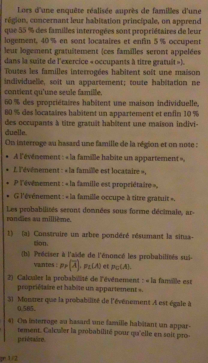 Lors d'une enquête réalisée auprès de familles d'une
région, concernant leur habitation principale, on apprend
que 55 % des familles interrogées sont propriétaires de leur
logement, 40 % en sont locataires et enfin 5 % occupent
leur logement gratuitement (ces familles seront appelées
dans la suite de l'exercice « occupants à titre gratuit »).
Toutes les familles interrogées habitent soit une maison
individuelle, soit un appartement; toute habitation ne
contient qu'une seule famille.
60 % des propriétaires habitent une maison individuelle,
80 % des locataires habitent un appartement et enfin 10 %
des occupants à titre gratuit habitent une maison indivi-
duelle.
On interroge au hasard une famille de la région et on note :
A l'événement : « la famille habite un appartement »,
L l'événement : « la famille est locataire »,
P l'événement : « la famille est propriétaire »,
G l'événement : « la famille occupe à titre gratuit ».
Les probabilités seront données sous forme décimale, ar-
rondies au millième.
1) (a) Construire un arbre pondéré résumant la situa-
tion.
(b) Préciser à l'aide de l'énoncé les probabilités sui-
vantes : p_P(overline A),p_L(A) et p_G(A).
2) Calculer la probabilité de l'événement : « la famille est
propriétaire et habite un appartement ».
3) Montrer que la probabilité de l'événement A est égale à
0,585.
41 On interroge au hasard une famille habitant un appar-
tement. Calculer la probabilité pour qu'elle en soit pro-
priétaire.
ge 1/2