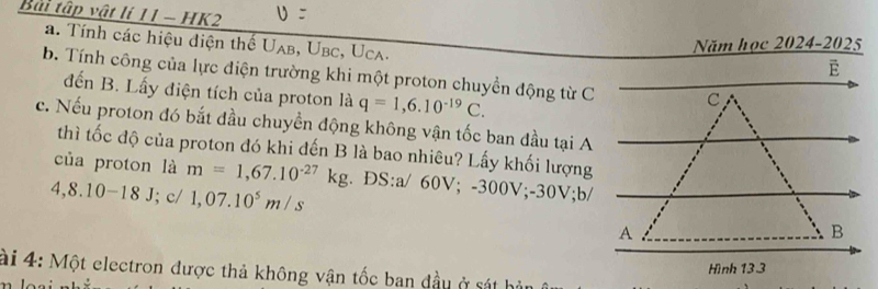 Bài tập vật lí 11 - HK2 
a. Tính các hiệu điện thế U AB.U bc, Uca 
Năm học 2024-2025 
b. Tính công của lực điện trường khi một proton chuyền động từ C 
đến B. Lấy điện tích của proton là q=1,6.10^(-19)C. 
c. Nếu proton đó bắt đầu chuyền động không vận tốc ban đầu tại A 
thì tốc độ của proton đó khi đến B là bao nhiêu? Lấy khối lượng 
của proton là m=1,67.10^(-27)kg. ĐS: a/ 60V; -300V; -30V; b/
4,8.10-18J; c/ 1,07.10^5m/s
ài 4: Một electron được thả không vận tốc ban đầu ở sát hi