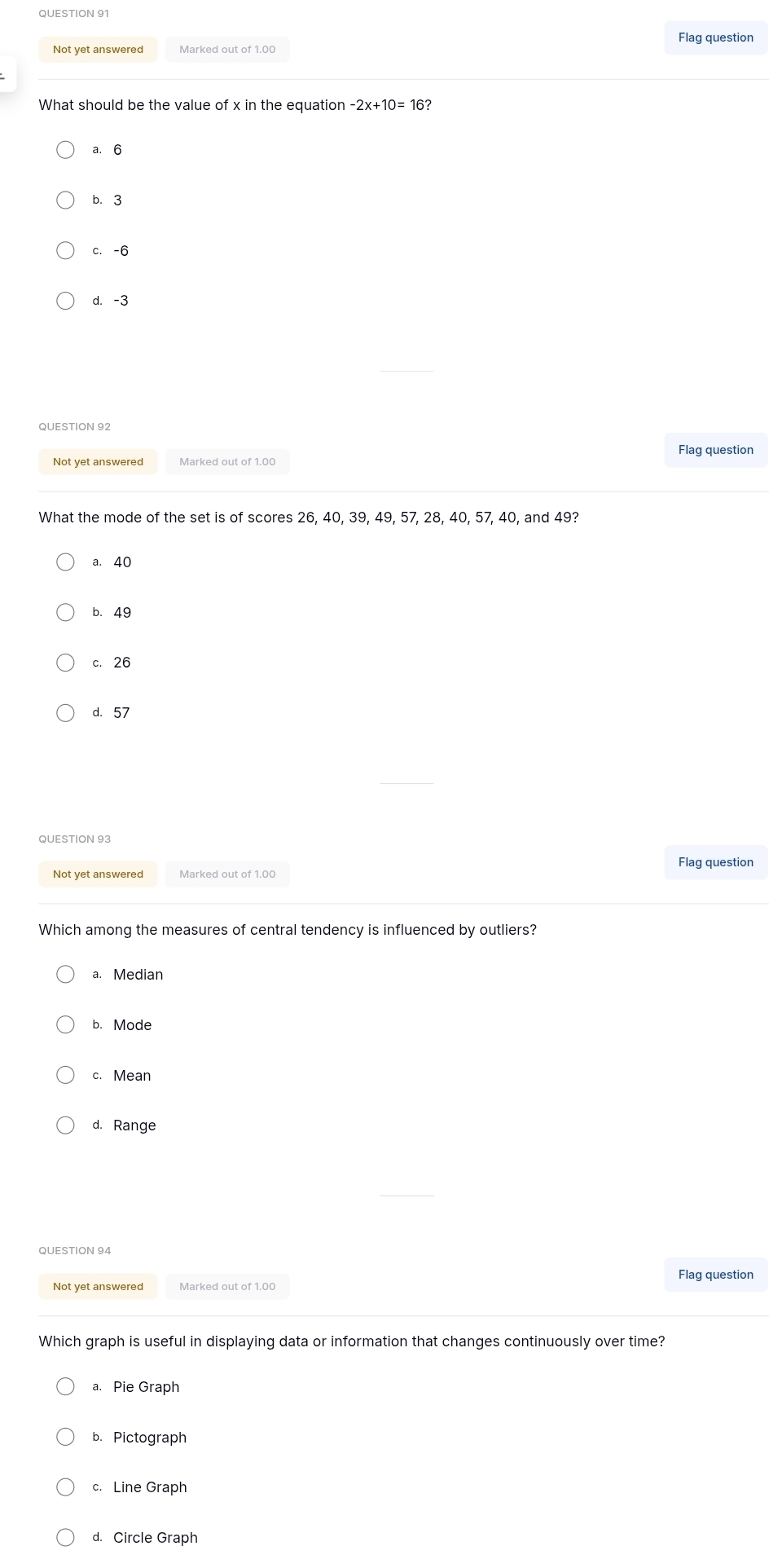 Flag question
Not yet answered Marked out of 1.00
What should be the value of x in the equation n-2x+10=16
a. 6
b. 3
c. -6
d. -3
QUESTION 92
Flag question
Not yet answered
What the mode of the set is of scores 26, 40, 39, 49, 57, 28, 40, 57, 40, and 49?
a. 40
b. 49
c. 26
d. 57
QUESTION 93
Not yet answered Marked out of 1.00 Flag question
Which among the measures of central tendency is influenced by outliers?
a. Median
b. Mode
c. Mean
d. Range
Not yet answered Flag question
Which graph is useful in displaying data or information that changes continuously over time?
a. Pie Graph
b. Pictograph
c. Line Graph
d. Circle Graph