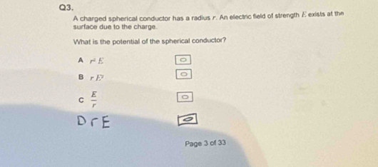 A charged spherical conductor has a radius r. An electric field of strength Eexists at the
surface due to the charge.
What is the potential of the spherical conductor?
A r^2E
B rE^2
C  E/r 
Page 3 of 33