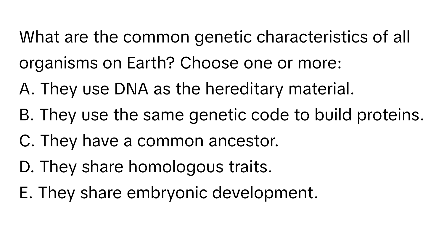 What are the common genetic characteristics of all organisms on Earth? Choose one or more: 
A. They use DNA as the hereditary material.
B. They use the same genetic code to build proteins.
C. They have a common ancestor.
D. They share homologous traits.
E. They share embryonic development.