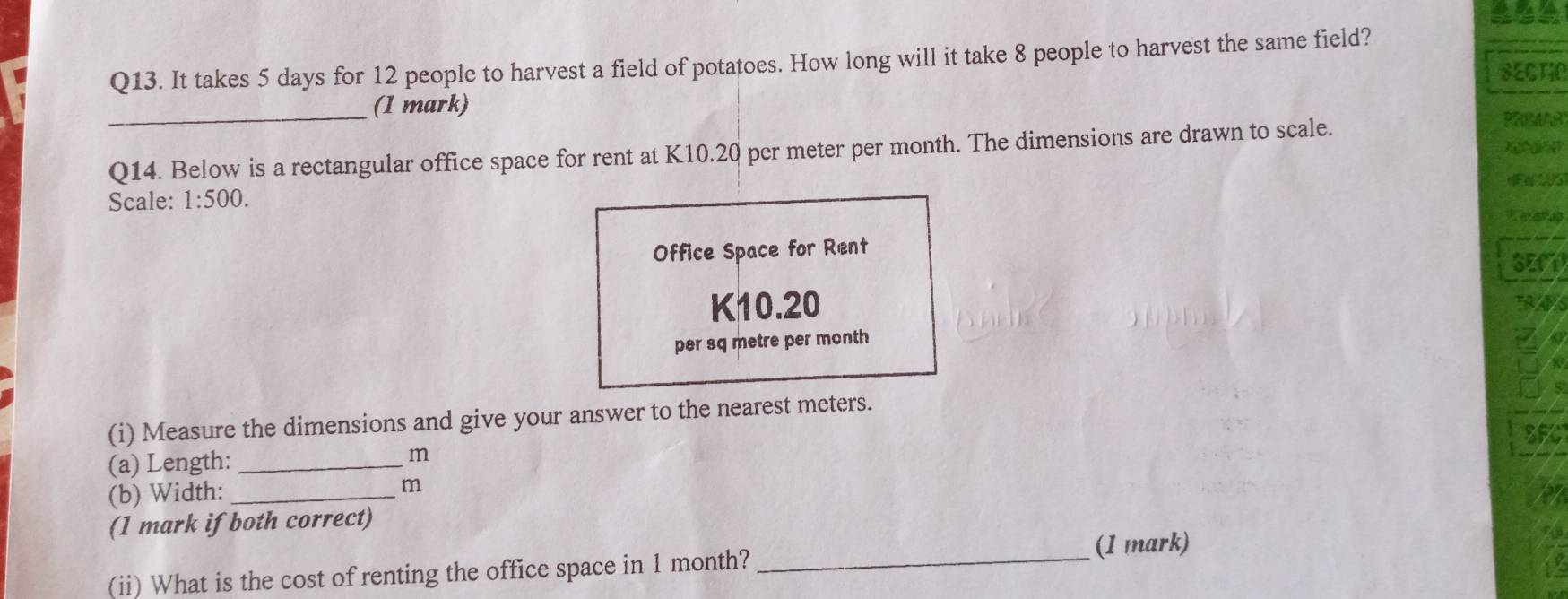 It takes 5 days for 12 people to harvest a field of potatoes. How long will it take 8 people to harvest the same field? 
SECTIO 
_(1 mark) 
Q14. Below is a rectangular office space for rent at K10.20 per meter per month. The dimensions are drawn to scale. 
PRMAR 
Scale: 1:500. 
Office Space for Rent 
SEC
K10.20
per sq metre per month
(i) Measure the dimensions and give your answer to the nearest meters. 
SFC 
(a) Length:_
m
(b) Width:_
m
(1 mark if both correct) 
_(1 mark) 
(ii) What is the cost of renting the office space in 1 month?