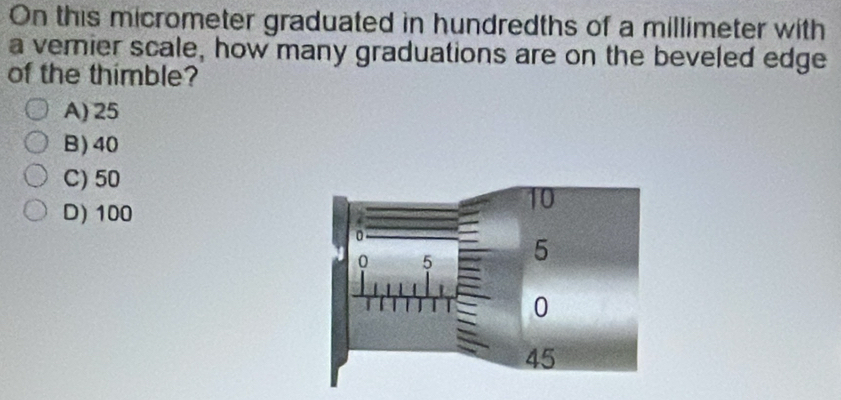 On this micrometer graduated in hundredths of a millimeter with
a verier scale, how many graduations are on the beveled edge
of the thimble?
A) 25
B) 40
C) 50
D) 100