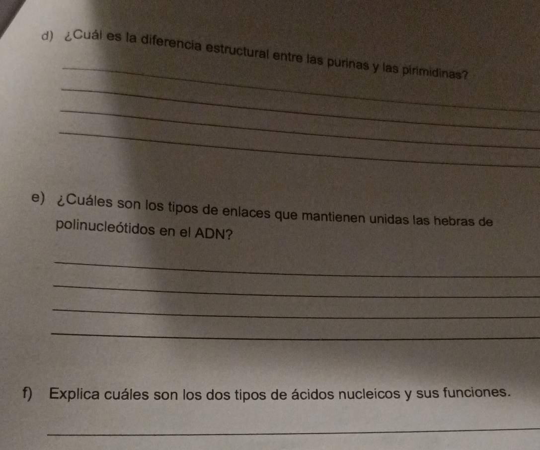 ¿Cuál es la diferencia estructural entre las purinas y las pirimidinas? 
_ 
_ 
_ 
e) ¿Cuáles son los tipos de enlaces que mantienen unidas las hebras de 
polinucleótidos en el ADN? 
_ 
_ 
_ 
_ 
f) Explica cuáles son los dos tipos de ácidos nucleicos y sus funciones. 
_