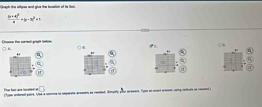 Graph the ellipse and give the location of its foci.
frac (x+4)^24+(y-3)^2=1
Choose the correct graph below. 
c. 
D. 
A. 
B.
Q
y
y
Ay
10
10
x
0 *
x
-10 6 -10
10 z
B 
The foci are located at □. 
(Type ordered pairs. Use a comma to separate answers as needed. Simplify your answers. Type an exact answer, using radicals as needed.)
