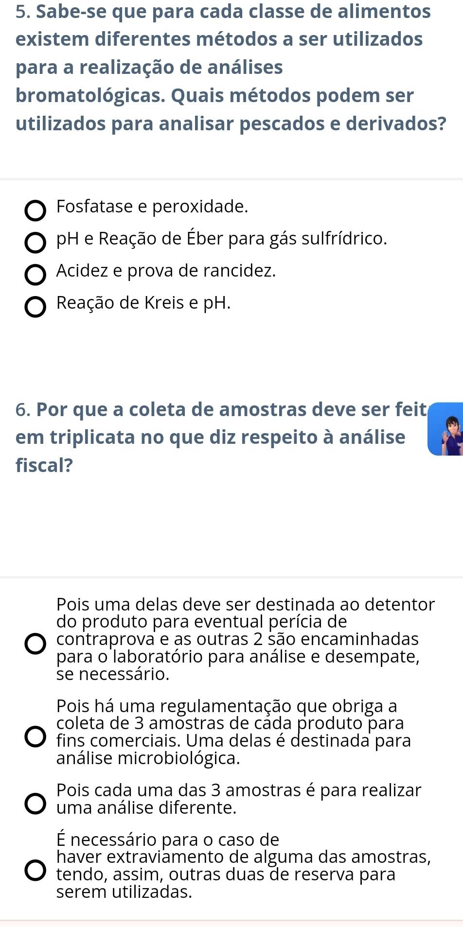 Sabe-se que para cada classe de alimentos
existem diferentes métodos a ser utilizados
para a realização de análises
bromatológicas. Quais métodos podem ser
utilizados para analisar pescados e derivados?
Fosfatase e peroxidade.
pH e Reação de Éber para gás sulfrídrico.
Acidez e prova de rancidez.
Reação de Kreis e pH.
6. Por que a coleta de amostras deve ser feit
em triplicata no que diz respeito à análise
fiscal?
Pois uma delas deve ser destinada ao detentor
do produto para eventual perícia de
contraprova e as outras 2 são encaminhadas
para o laboratório para análise e desempate,
se necessário.
Pois há uma regulamentação que obriga a
coleta de 3 amostras de cáda produto para
fins comerciais. Uma delas é destinada para
análise microbiológica.
Pois cada uma das 3 amostras é para realizar
uma análise diferente.
É necessário para o caso de
haver extraviämento de alguma das amostras,
tendo, assim, outras duas de reserva para
serem utilizadas.