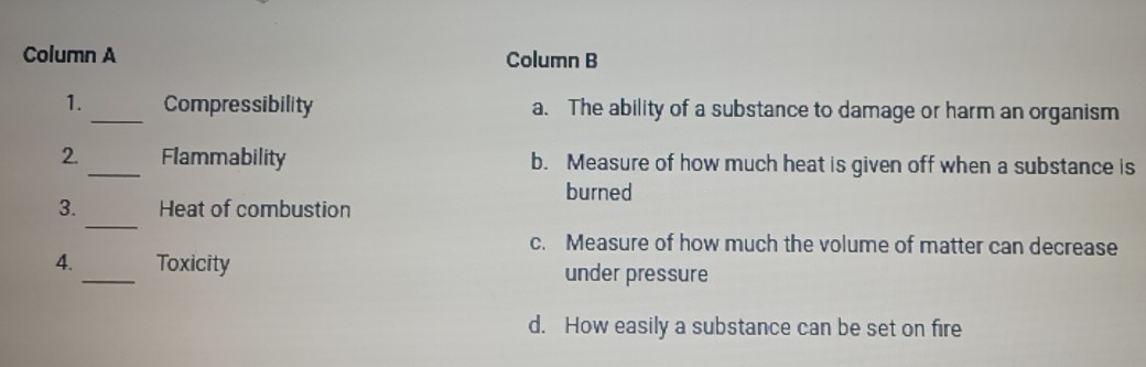 Column A Column B
1._ Compressibility a. The ability of a substance to damage or harm an organism
2. _Flammability b. Measure of how much heat is given off when a substance is
burned
_
3. Heat of combustion
c. Measure of how much the volume of matter can decrease
4. _Toxicity under pressure
d. How easily a substance can be set on fire