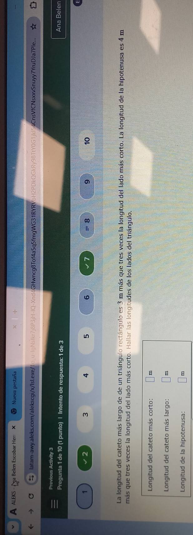 A ALEKS - / a Belen Escobar Hen × Nueva pestaña 
Iatam-awy.aleks.com/alekscgi/x/IsI.exe/1o_u-lgNslkr7j8P3jH-IQ-Xnd4GHwncg8Tof4a5q5fmgWG31RYRVbH2PDkQGkRy98TtY0G1jkl54CnsVfCNsxxvSnuyy7YruDJa7Ple... 
Previous Activity 3 
Pregunta 1 de 10 (1 punto) | Intento de respuesta: 1 de 3
Ana Belen
1
2
3 4 5 6 = 8 9 10
1 
La longitud del cateto más largo de de un triángulo rectángulo es 3 m más que tres veces la longitud del lado más corto. La longitud de la hipotenusa es 4 m
más que tres veces la longitud del lado más corto. Hallar las longitudes de los lados del triángulo. 
Longitud del cateto más corto: m
Longitud del cateto más largo: m
Longitud de la hipotenusa:
m