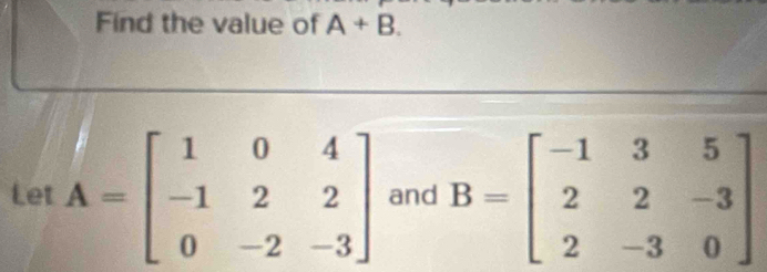 Find the value of A+B. 
Let A=beginbmatrix 1&0&4 -1&2&2 0&-2&-3endbmatrix and B=beginbmatrix -1&3&5 2&2&-3 2&-3&0endbmatrix