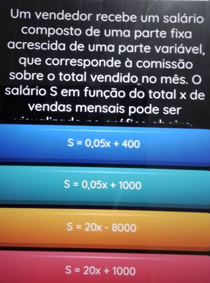 Um vendedor recebe um salário
composto de uma parte fixa
acrescida de uma parte variável,
que corresponde à comissão
sobre o total vendido no mês. O
salário S em função do total x de
vendas mensais pode ser
I
S=0,05x+400
S=0,05x+1000
S=20x-8000
S=20x+1000