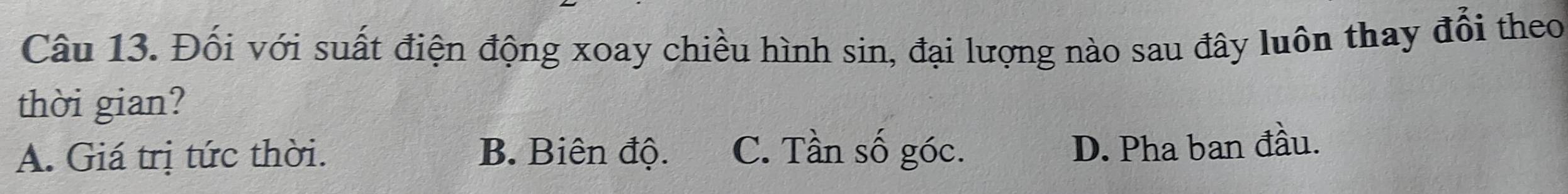 Đối với suất điện động xoay chiều hình sin, đại lượng nào sau đây luôn thay đổi theo
thời gian?
A. Giá trị tức thời. B. Biên độ. C. Tần số góc.
D. Pha ban đầu.