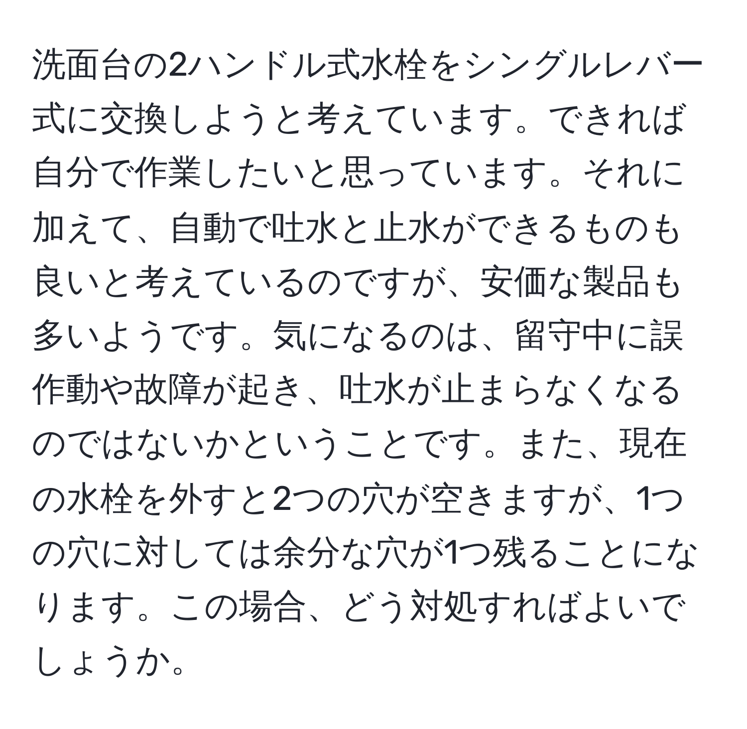 洗面台の2ハンドル式水栓をシングルレバー式に交換しようと考えています。できれば自分で作業したいと思っています。それに加えて、自動で吐水と止水ができるものも良いと考えているのですが、安価な製品も多いようです。気になるのは、留守中に誤作動や故障が起き、吐水が止まらなくなるのではないかということです。また、現在の水栓を外すと2つの穴が空きますが、1つの穴に対しては余分な穴が1つ残ることになります。この場合、どう対処すればよいでしょうか。