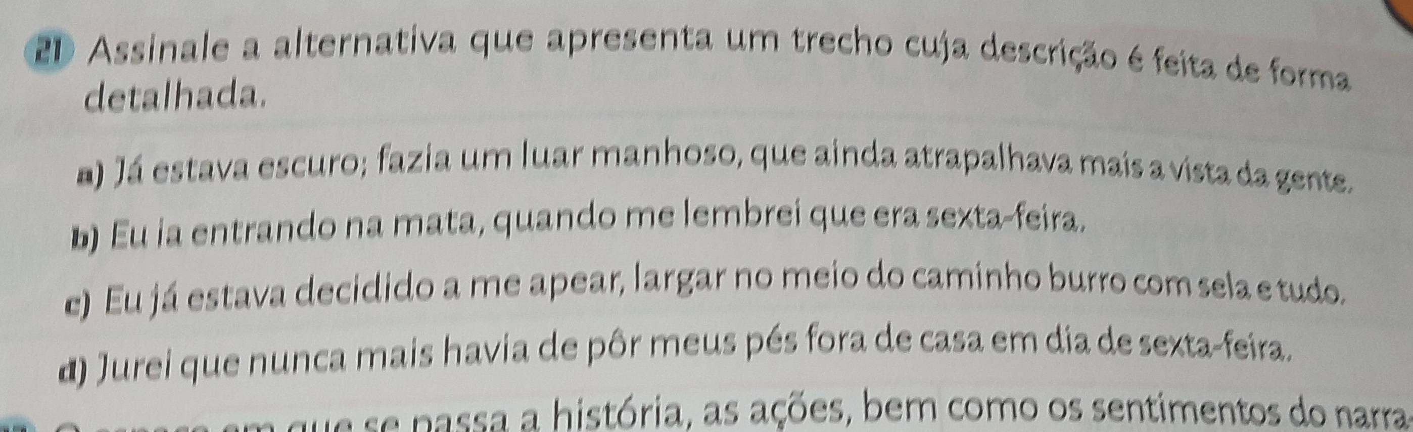 2D Assinale a alternativa que apresenta um trecho cuja descrição é feita de forma
detalhada.
a) Já estava escuro; fazia um luar manhoso, que ainda atrapalhava mais a vista da gente.
b) Eu ia entrando na mata, quando me lembrei que era sexta-feira.
e) Eu já estava decidido a me apear, largar no meio do caminho burro com sela e tudo.
d) Jurei que nunca mais havia de pôr meus pés fora de casa em dia de sexta-feira.
a assa a história, as ações, bem como os sentimentos do narra