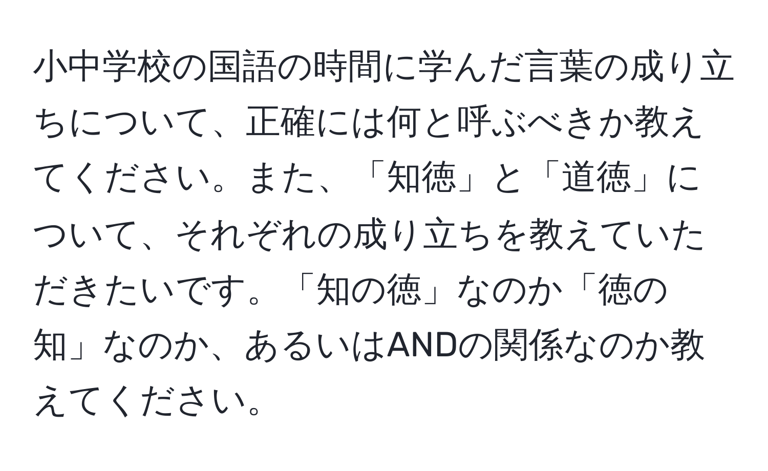 小中学校の国語の時間に学んだ言葉の成り立ちについて、正確には何と呼ぶべきか教えてください。また、「知徳」と「道徳」について、それぞれの成り立ちを教えていただきたいです。「知の徳」なのか「徳の知」なのか、あるいはANDの関係なのか教えてください。