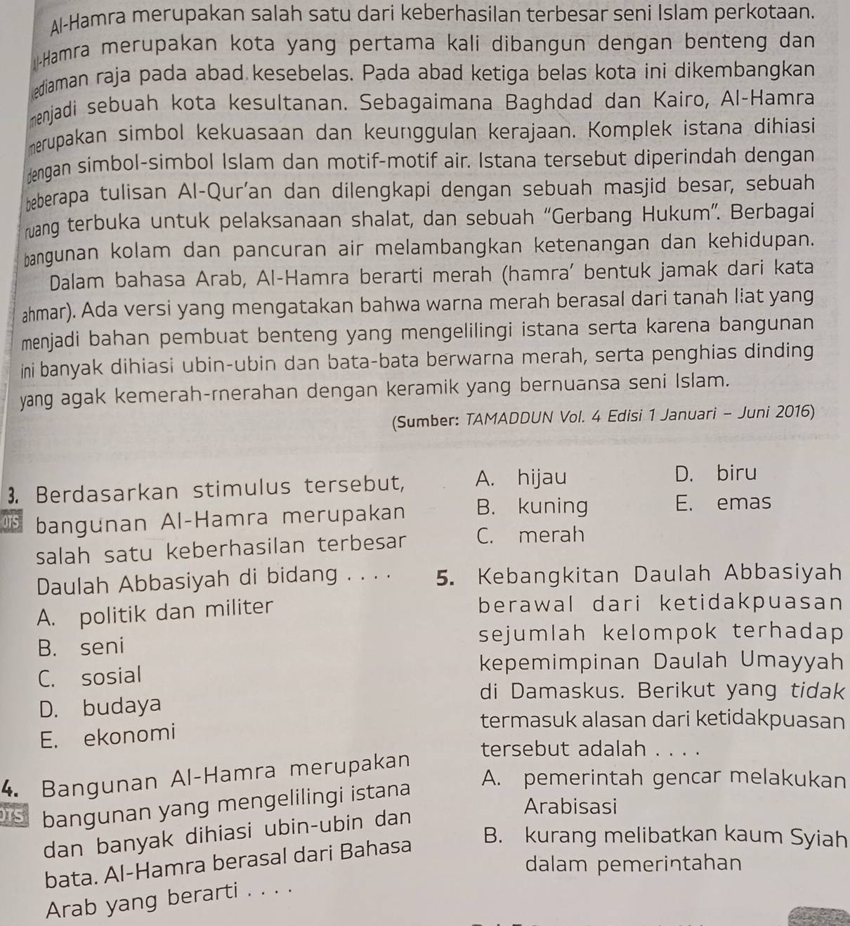 Al-Hamra merupakan salah satu dari keberhasilan terbesar seni Islam perkotaan.
Hamra merupakan kota yang pertama kali dibangun dengan benteng dan
diaman raja pada abad kesebelas. Pada abad ketiga belas kota ini dikembangkan
menjadi sebuah kota kesultanan. Sebagaimana Baghdad dan Kairo, Al-Hamra
merupakan simbol kekuasaan dan keunggulan kerajaan. Komplek istana dihiasi
dengan simbol-simbol Islam dan motif-motif air. Istana tersebut diperindah dengan
beberapa tulisan Al-Qur'an dan dilengkapi dengan sebuah masjid besar, sebuah
rwang terbuka untuk pelaksanaan shalat, dan sebuah “Gerbang Hukum”. Berbagai
bangunan kolam dan pancuran air melambangkan ketenangan dan kehidupan.
Dalam bahasa Arab, Al-Hamra berarti merah (hamra’ bentuk jamak dari kata
ahmar). Ada versi yang mengatakan bahwa warna merah berasal dari tanah liat yang
menjadi bahan pembuat benteng yang mengelilingi istana serta karena bangunan 
ini banyak dihiasi ubin-ubin dan bata-bata berwarna merah, serta penghias dinding
yang agak kemerah-rnerahan dengan keramik yang bernuansa seni Islam.
(Sumber: TAMADDUN Vol. 4 Edisi 1 Januari - Juni 2016)
3. Berdasarkan stimulus tersebut, A. hijau
D. biru
OTS bangunan Al-Hamra merupakan B. kuning
E. emas
salah satu keberhasilan terbesar C. merah
Daulah Abbasiyah di bidang . . . . 5. Kebangkitan Daulah Abbasiyah
A. politik dan militer berawal dari ketidakpuasan
B. seni
sejumlah kelompok terhadap 
kepemimpinan Daulah Umayyah
C. sosial
di Damaskus. Berikut yang tidak
D. budaya
termasuk alasan dari ketidakpuasan
E. ekonomi
tersebut adalah . . . .
4. Bangunan Al-Hamra merupakan
TS bangunan yang mengelilingi istana
A. pemerintah gencar melakukan
Arabisasi
dan banyak dihiasi ubin-ubin dan
bata. Al-Hamra berasal dari Bahasa
B. kurang melibatkan kaum Syiah
dalam pemerintahan
Arab yang berarti . . . .