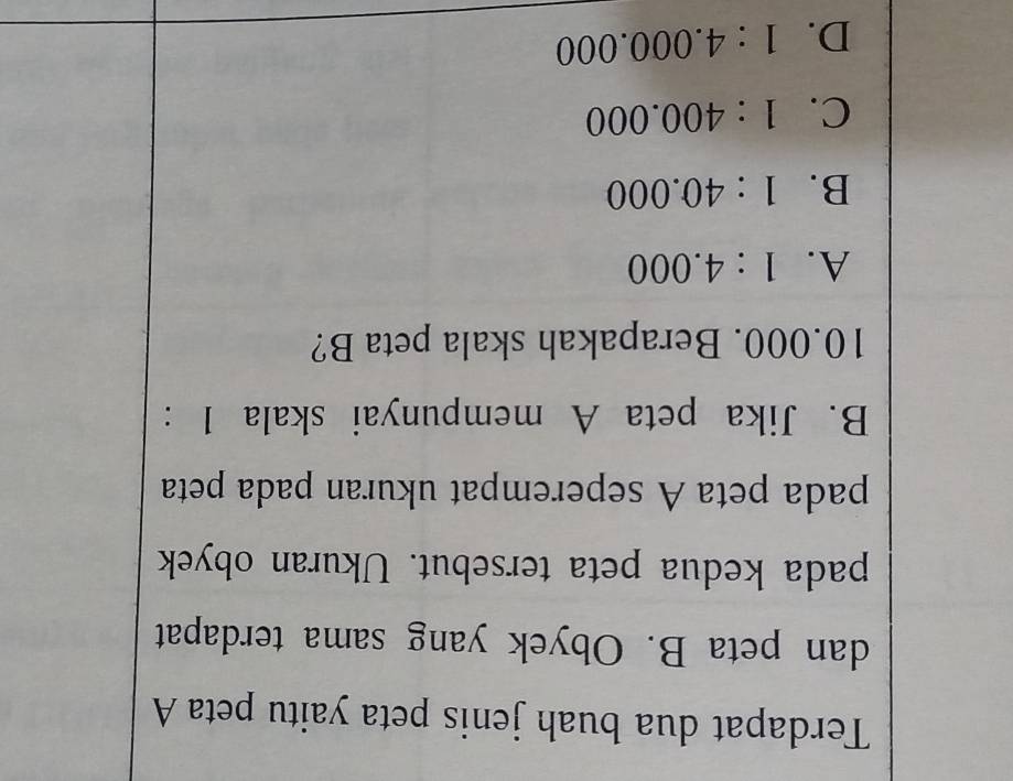 Terdapat dua buah jenis peta yaitu peta A
dan peta B. Obyek yang sama terdapat
pada kedua peta tersebut. Ukuran obyek
pada peta A seperempat ukuran pada peta
B. Jika peta A mempunyai skala 1 :
10.000. Berapakah skala peta B?
A. 1:4.000
B. 1:40.000
C. 1:400.000
D. 1:4.000.000