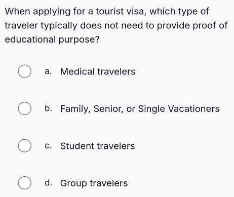 When applying for a tourist visa, which type of
traveler typically does not need to provide proof of
educational purpose?
a. Medical travelers
b. Family, Senior, or Single Vacationers
c. Student travelers
d. Group travelers