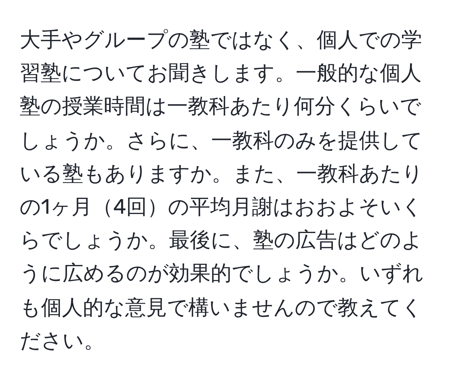 大手やグループの塾ではなく、個人での学習塾についてお聞きします。一般的な個人塾の授業時間は一教科あたり何分くらいでしょうか。さらに、一教科のみを提供している塾もありますか。また、一教科あたりの1ヶ月4回の平均月謝はおおよそいくらでしょうか。最後に、塾の広告はどのように広めるのが効果的でしょうか。いずれも個人的な意見で構いませんので教えてください。