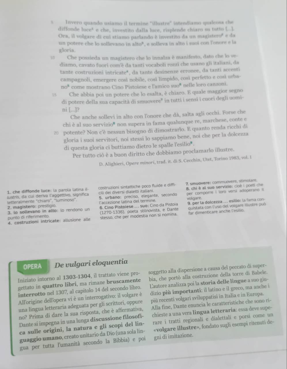 Invero quando usiamo il termine "illuatre" intendiamo qualcosa che
diffonde luce’ e che, investito dalla luce, risplende chiaro su tutto [...].
Ora, il volgare di cui stiamo parlando è investito da un magistero² e da
un potere che lo sollevano in alto", e solleva in alto i suoi con l'onore e la
gloria.
10 Che possieda un magistero che lo innalza è manifesto, dato che lo ve-
diamo, cavato fuori com'è da tanti vocaboli rozzi che usano gli italiani, da
tante costruzioni intricate*, da tante desinenze erronee, da tanti accenti
campagnoli, emergere così nobile, così limpido, così perfetto e così urba-
no^5 come mostrano Cino Pistoiese e l'amico suo^8 nelle loro canzoni.
15 Che abbia poi un potere che lo esalta, è chiaro. E quale maggior segno
di potere della sua capacità di smuovere” in tutti i sensi i cuori degli uomi-
ni [...]?
Che anche sollevi in alto con lonore che dà, salta agli occhi. Forse che
chi è al suo servizio* non supera in fama qualunque re, marchese, conte e
2 potente? Non c’è nessun bisogno di dimostrarlo. E quanto renda ricchi di
gloria i suoi servitori, noi stessi lo sappiamo bene, noi che per la dolcezza
di questa gloria ci buttiamo dietro le spalle l'esilio  .
Per tutto ciò è a buon diritto che dobbiamo proclamarlo illustre.
D. Alighieri, Opere minori, trad. it. di S. Cecchin, Utet, Torino 1983, vol. I
1. che diffonde luce: la parola latina il- costruzioni sintattiche poco fluide e diffi- 7. smuovere: commuovere, stimolare.
lustris, da cui deriva l'aggettivo, significa cili dei diversi dialetti italiani. 8. chi è al suo servizio: cioè i poeti che
letteralmente "chiaro", "luminoso". 5. urbano:preciso, elegante, secondo per comporre i loro versi adoperano il
2. magistero: prestigio. l'accezione latina del termine. volgare.
6. Cino Pistoiese ... suo: Cino da Pistoia
3. lo sollevano in alto: lo rendono un (1270-1336), poeta stilnovista, e Dante 9. per la dolcezza .. esilio: la fama con-
punto di riferimento. quistata con l'uso del volgare illustre può
4. costruzioni intricate: allusione alle stesso, che per modestia non si nomina. far dimenticare anche l’esilio.
OPERA De vulgari eloquentia
Iniziato intorno al 1303-1304, il trattato viene pro- soggetto alla dispersione a causa del peccato di super-
gettato in quattro libri, ma rimane bruscamente bia, che portò alla costruzione della torre di Babele.
interrotto nel 1307, al capitolo 14 del secondo libro. L'autore analizza poi la storia delle lingue a suo giu-
All'origine dell'opera vi è un interrogativo: il volgare è dizio più importanti: il latino e il greco, ma anche i
una lingua letteraria adeguata per gli scrittori, oppure più recenti volgari sviluppatisi in Italia e in Europa.
no? Prima di dare la sua risposta, che è affermativa, Alla fine, Dante enuncia le caratteristiche che sono ri-
Dante si impegna in una lunga discussione filosofi-   chieste a una vera lingua letteraria: essa deve supe-
ca sulle origini, la natura e gli scopi del lin- rare i tratti regionali e dialettali e porsi come un
guaggio umano, creato unitario da Dio (una sola lin- «volgare illustre», fondato sugli esempi ritenuti de-
gua per tutta l'umanità secondo la Bibbia) e poi gni di imitazione.