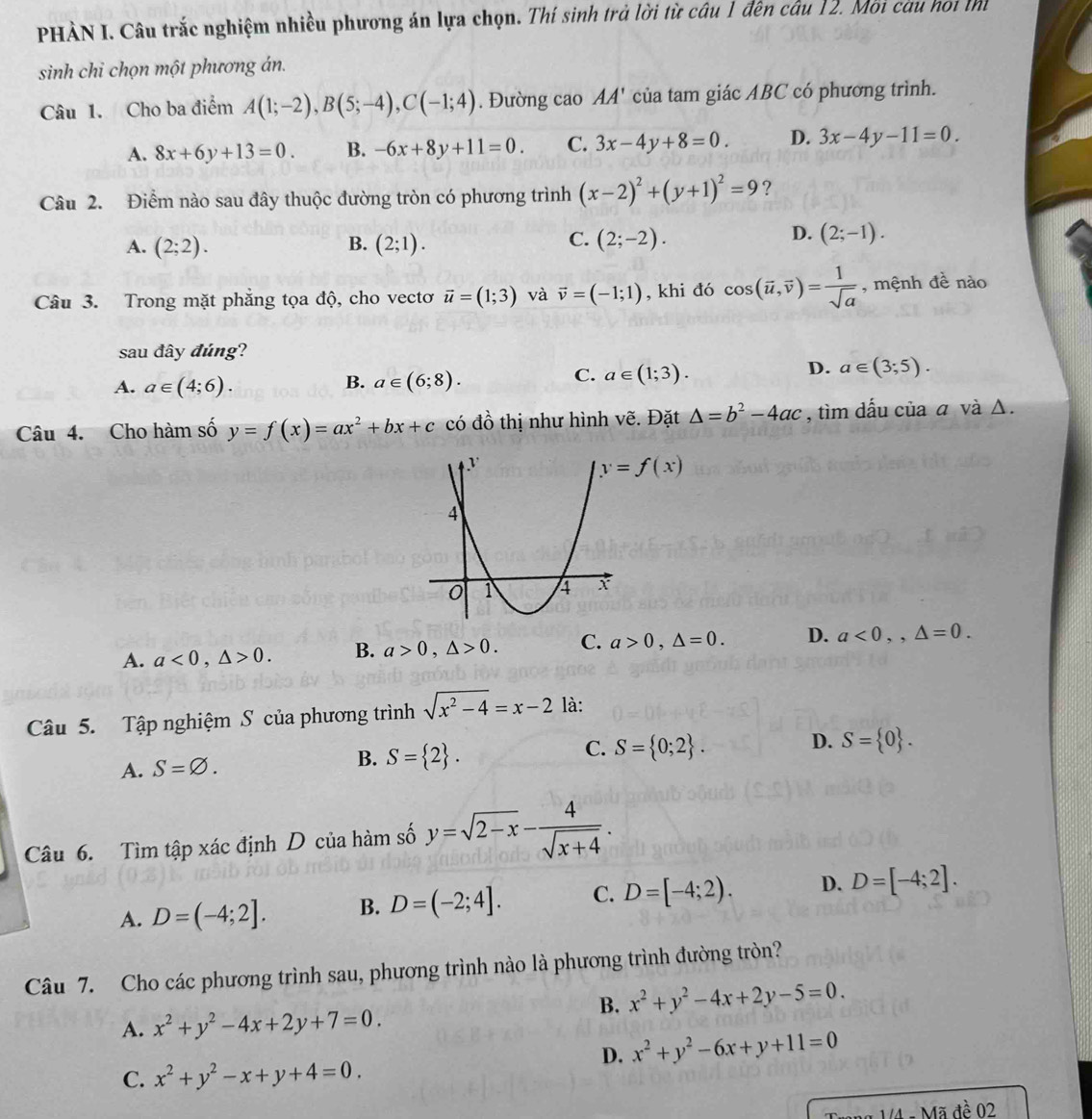 PHÀN I. Câu trắc nghiệm nhiều phương án lựa chọn. Thí sinh trả lời từ câu 1 đên câu 12. Môi câu hoi th
sinh chỉ chọn một phương án.
Câu 1. Cho ba điểm A(1;-2),B(5;-4),C(-1;4). Đường cao AA' của tam giác ABC có phương trình.
A. 8x+6y+13=0. B. -6x+8y+11=0. C. 3x-4y+8=0. D. 3x-4y-11=0.
Câu 2. Điểm nào sau đây thuộc đường tròn có phương trình (x-2)^2+(y+1)^2=9 ?
C.
A. (2;2). B. (2;1). (2;-2).
D. (2;-1).
Câu 3. Trong mặt phẳng tọa độ, cho vectơ vector u=(1;3) và vector v=(-1;1) , khi đó cos (vector u,vector v)= 1/sqrt(a)  , mệnh đề nào
sau đây đúng?
D. a∈ (3;5).
B.
A. a∈ (4;6). a∈ (6;8).
C. a∈ (1;3).
Câu 4. Cho hàm số y=f(x)=ax^2+bx+c có đồ thị như hình vẽ. Đặt △ =b^2-4ac , tìm dẫu của a và Δ.
y=f(x)
A. a<0,△ >0. B. a>0,△ >0. C. a>0,△ =0. D. a<0,,△ =0.
Câu 5. Tập nghiệm S của phương trình sqrt(x^2-4)=x-2 là:
A. S=varnothing . B. S= 2 . C. S= 0;2 . D. S= 0 .
Câu 6. Tìm tập xác định D của hàm số y=sqrt(2-x)- 4/sqrt(x+4) .
A. D=(-4;2]. B. D=(-2;4]. C. D=[-4;2). D. D=[-4;2].
Câu 7. Cho các phương trình sau, phương trình nào là phương trình đường tròn?
B. x^2+y^2-4x+2y-5=0.
A. x^2+y^2-4x+2y+7=0.
D. x^2+y^2-6x+y+11=0
C. x^2+y^2-x+y+4=0.
Made02