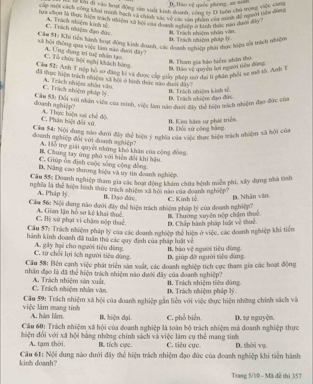 D. Bảo vệ quốc phòng, an ninh,
Lể từ Khi đi vào hoạt động sản xuất kinh doanh, công ty D luôn chủ trọng việc cung
cấp một cách công khai minh bạch và chính xác về các sản phẩm của mình đề người tiêu dùng
lựa chọn là thực hiện trách nhiệm xã hội của doanh nghiệp ở hình thức nào dưới đây?
A. Trách nhiệm kinh tế.
C. Trách nhiệm đạo đức.
B. Trách nhiệm nhân văn.
Câu 51: Khi tiến hành hoạt động kinh doanh, các doanh nghiệp phải thực hiện tốt trách nhiệm
D. Trách nhiệm pháp lý.
xã hội thông qua việc làm nào dưới đây?
A. Ứng dụng trí tuệ nhân tạo.
B. Tham gia bảo hiểm nhân thọ.
C. Tổ chức hội nghị khách hàng.
D. Bảo vệ quyền lợi người tiêu dùng.
Câu 52: Anh T nộp hồ sơ đăng kí và được cấp giấy phép mỡ đại lí phân phối xe mô tô. Anh T
đã thực hiện trách nhiệm xã hội ở hình thức nào dưới đây?
A. Trách nhiệm nhân văn.
C. Trách nhiệm pháp lý.
B. Trách nhiệm kinh tế.
D. Trách nhiệm đạo đức.
Câu 53: Đối với nhân viên của mình, việc làm nào dưới đây thể hiện trách nhiệm đạo đức của
doanh nghiệp?
A. Thực hiện sai chế độ.
C. Phân biệt đối xử.
B. Kìm hãm sự phát triển.
D. Đối xử công bằng.
Câu 54: Nội dung nào dưới đây thể hiện ý nghĩa của việc thực hiện trách nhiệm xã hội của
doanh nghiệp đối với doanh nghiệp?
A. Hỗ trợ giải quyết những khó khăn của cộng đồng.
B. Chung tay ứng phó với biến đổi khí hậu.
C. Giúp ổn dịnh cuộc sống cộng đồng.
D. Nâng cao thương hiệu và uy tín doanh nghiệp.
Câu 55: Doanh nghiệp tham gia các hoạt động khám chữa bệnh miễn phí, xây dựng nhà tình
nghĩa là thể hiện hình thức trách nhiệm xã hội nào của doanh nghiệp?
A. Pháp lý. B. Đạo đức. D. Nhân văn.
C. Kinh tế.
Câu 56: Nội dung nào dưới đây thể hiện trách nhiệm pháp lý của doanh nghiệp?
A. Gian lận hồ sơ kê khai thuế.
B. Thường xuyên nộp chậm thuế.
C. Bị xử phạt vì chậm nộp thuế.
D. Chấp hành pháp luật về thuế.
Câu 57: Trách nhiệm pháp lý của các doanh nghiệp thể hiện ở việc, các doanh nghiệp khi tiến
hành kinh doanh đã tuân thủ các quy định của pháp luật về
A. gây hại cho người tiêu dùng.
B. bảo vệ người tiêu dùng.
C. từ chối lợi ích người tiêu dùng.
D. giúp đỡ người tiêu dùng.
Câu 58: Bên cạnh việc phát triển sản xuất, các doanh nghiệp tích cực tham gia các hoạt động
nhân đạo là đã thể hiện trách nhiệm nào dưới đây của doanh nghiệp?
A. Trách nhiệm sản xuất. B. Trách nhiệm tiêu dùng.
C. Trách nhiệm nhân văn. D. Trách nhiệm pháp lý.
Câu 59: Trách nhiệm xã hội của doanh nghiệp gắn liền với việc thực hiện những chính sách và
việc làm mang tính
A. hàn lâm. B. hiện đại. C. phổ biến. D. tự nguyện.
Câu 60: Trách nhiệm xã hội của doanh nghiệp là toàn bộ trách nhiệm mà doanh nghiệp thực
hiện đối với xã hội bằng những chính sách và việc làm cụ thể mang tính
A. tạm thời. B. tích cực. C. tiêu cực. D. thời vụ.
Câu 61: Nội dung nào dưới đây thể hiện trách nhiệm đạo đức của doanh nghiệp khi tiến hành
kinh doanh?
Trang 5/10 - Mã đề thi 357