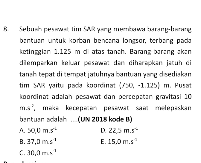 Sebuah pesawat tim SAR yang membawa barang-barang
bantuan untuk korban bencana longsor, terbang pada
ketinggian 1.125 m di atas tanah. Barang-barang akan
dilemparkan keluar pesawat dan diharapkan jatuh di
tanah tepat di tempat jatuhnya bantuan yang disediakan
tim SAR yaitu pada koordinat (750, -1.125) m. Pusat
koordinat adalah pesawat dan percepatan gravitasi 10
m.s^(-2) , maka kecepatan pesawat saat melepaskan
bantuan adalah ....(UN 2018 kode B)
A. 50, 0m.s^(-1) D. 22,5m.s^(-1)
B. 37, 0m.s^(-1) E. 15, 0m.s^(-1)
C. 30,0m.s^(-1)