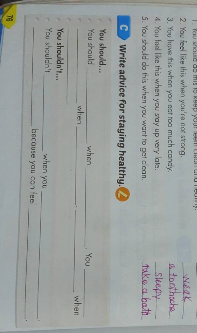 You should do this to keep your feeth clean and heatny. 
2. You feel like this when you're not strong. 
_ 
3. You have this when you eat too much candy. 
_ 
4. You feel like this when you stay up very late. 
_ 
5. You should do this when you want to get clean. 
_ 
C Write advice for staying healthy. I 
You should... 
You should _when_ 
. You_ 
_when __when 
. 
_. 
You shouldn't... 
_ 
You shouldn't _when you 
. 
_ 
_because you can feel 
.
76