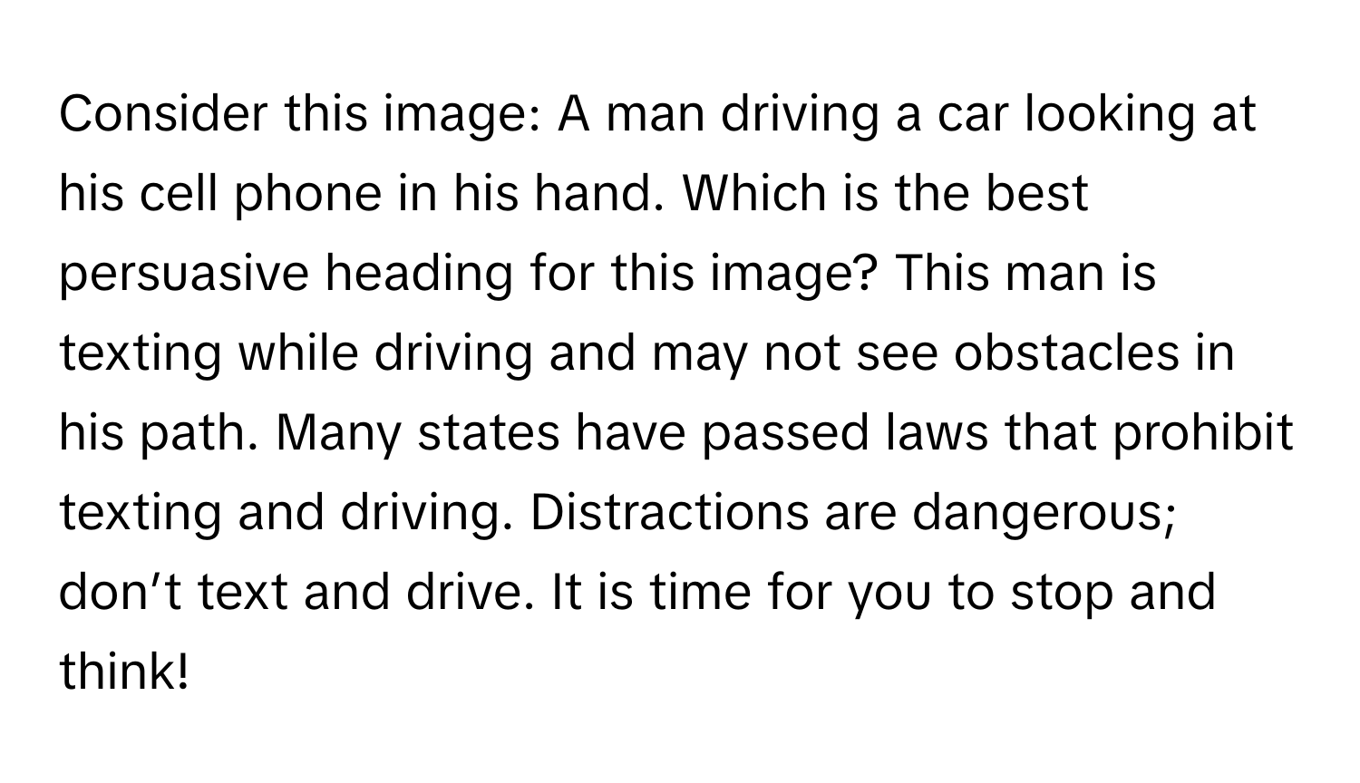 Consider this image: A man driving a car looking at his cell phone in his hand. Which is the best persuasive heading for this image? This man is texting while driving and may not see obstacles in his path. Many states have passed laws that prohibit texting and driving. Distractions are dangerous; don’t text and drive. It is time for you to stop and think!