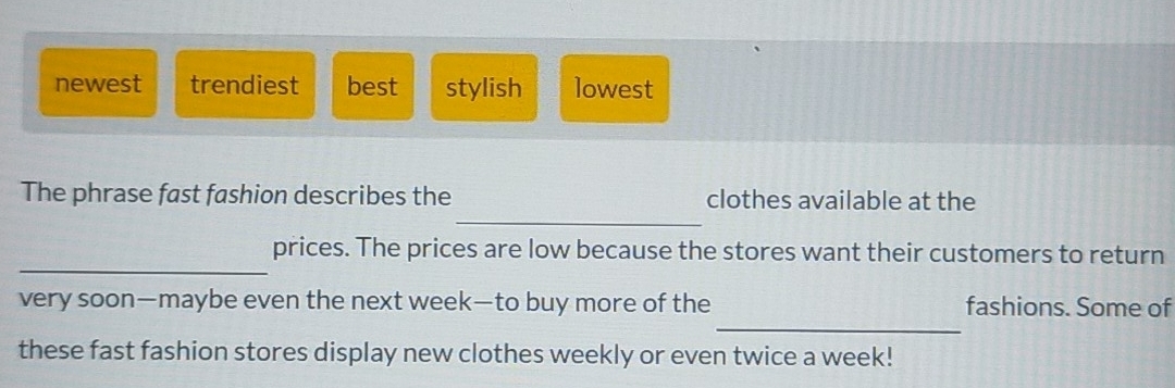 newest trendiest best stylish lowest
_
The phrase fast fashion describes the clothes available at the
_
prices. The prices are low because the stores want their customers to return
_
very soon—maybe even the next week—to buy more of the fashions. Some of
these fast fashion stores display new clothes weekly or even twice a week!