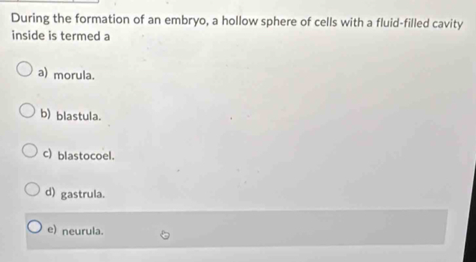 During the formation of an embryo, a hollow sphere of cells with a fluid-filled cavity
inside is termed a
a) morula.
b) blastula.
c) blastocoel.
d) gastrula.
e) neurula.