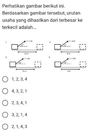 Perhatikan gambar berikut ini.
Berdasarkan gambar tersebut, urutan
usaha yang dihasilkan dari terbesar ke
terkecil adalah...
3.
4.
1, 2, 3, 4
4, 3, 2, 1
2, 3, 4, 1
3, 2, 1, 4
2, 1, 4, 3