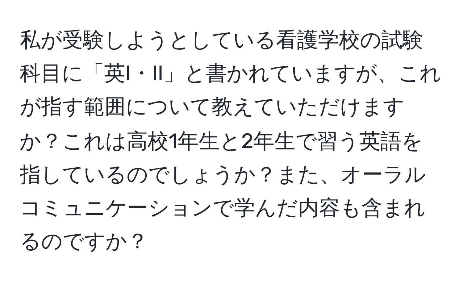 私が受験しようとしている看護学校の試験科目に「英I・II」と書かれていますが、これが指す範囲について教えていただけますか？これは高校1年生と2年生で習う英語を指しているのでしょうか？また、オーラルコミュニケーションで学んだ内容も含まれるのですか？