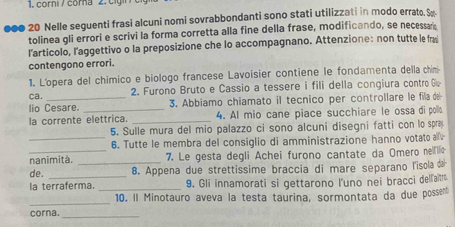 corni / corna 2. c ign / 
000 20 Nelle seguenti frasi alcuni nomi sovrabbondanti sono stati utilizzati in modo errato. Sot 
tolinea gli errori e scrivi la forma corretta alla fine della frase, modificando, se necessario 
l’articolo, l’aggettivo o la preposizione che lo accompagnano. Attenzione: non tutte le fras 
contengono errori. 
1. L'opera del chimico e biologo francese Lavoisier contiene le fondamenta della chimi- 
ca. 2. Furono Bruto e Cassio a tessere i fili della congiura contro Giu- 
lio Cesare. 3. Abbiamo chiamato il tecnico per controllare le fila del- 
la corrente elettrica. _4. Al mio cane piace succhiare le ossa di pollo. 
5. Sulle mura del mio palazzo ci sono alcuni disegni fatti con lo spray. 
_6. Tutte le membra del consiglio di amministrazione hanno votato alfu 
_nanimità. _7. Le gesta degli Achei furono cantate da Omero nell'Illi- 
de. 8. Appena due strettissime braccia di mare separano l'isola dal- 
la terraferma. _9. Gli innamorati si gettarono l’uno nei bracci dellľaltro. 
_ 
10. Il Minotauro aveva la testa taurina, sormontata da due possenti 
corna._