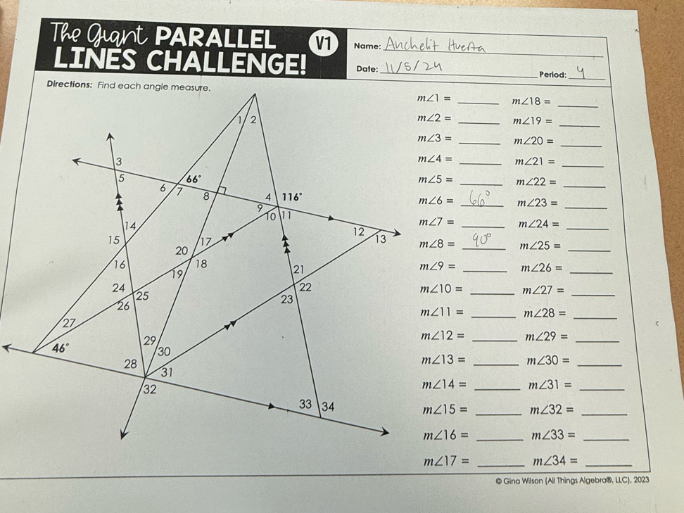 The Guant PARALLEL V1 Name: 
_ 
LINES CHALLENGE! Date:_ Period:_ 
Directions: Find each angle measure.
m∠ 1= _ m∠ 18=
_ 
1 2
m∠ 2= _ m∠ 19= _ 
_
m∠ 3= _ m∠ 20=
3 
_
m∠ 4= _ m∠ 21=
_ 
5 66°
m∠ 5= _ m∠ 22=
4 116°
6 1 8 9
10 11 m∠ 6= _ m∠ 23= _ 
14
m∠ 7= _ m∠ 24= _ 
12
15
hz 
13 m∠ 8= _ m∠ 25= _ 
20

16 18
19 
21
m∠ 9= _ m∠ 26= _ 
_ 
24 
22 
25
m∠ 10= _ m∠ 27=
26 
23
m∠ 11= _ m∠ 28= _ 
27
m∠ 12= _ m∠ 29= _
46°
29 
30 
28
m∠ 13= _ m∠ 30= _ 
31 
32
m∠ 14= _ m∠ 31= _ 
33 34
m∠ 15= _ m∠ 32= _
m∠ 16= _ m∠ 33= _
m∠ 17= _ m∠ 34= _ 
© Gina Wilson (All Things Algebra®, LLC), 2023