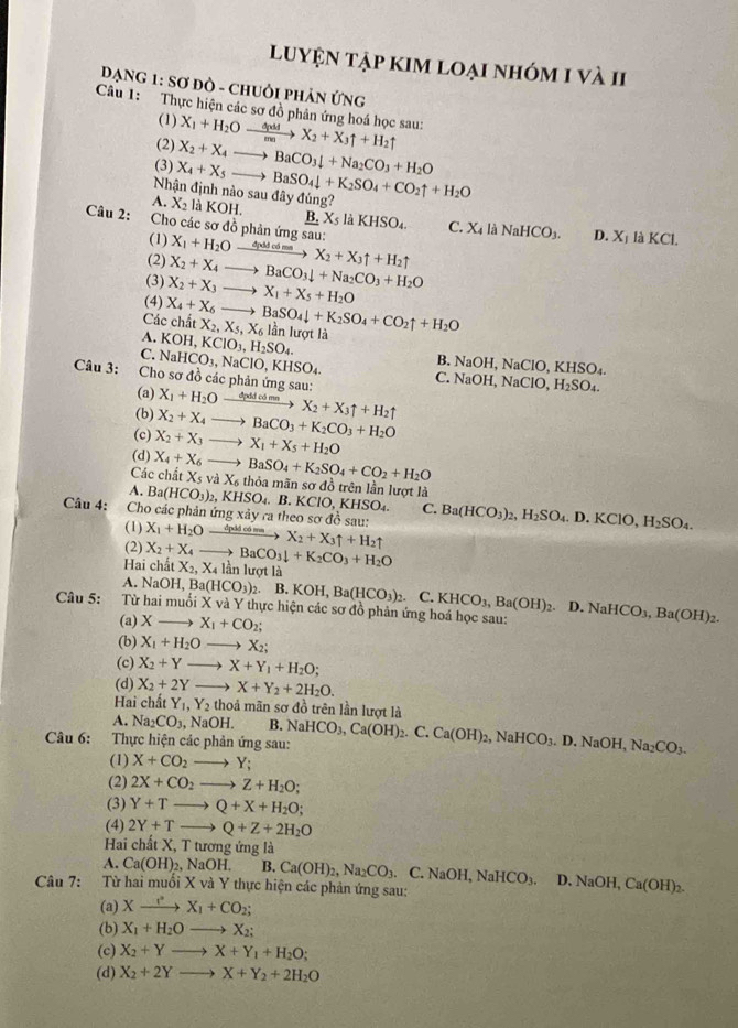 luyện tập kim loại nhóm 1 và 1I
ĐạNG 1: Sơ ĐÒ - chUÒi pHản ứng
Câu 1: Thực hiện các sơ đồ phản ứng hoá học sau: X_1+H_2Oxrightarrow △ pddX_2+X_3uparrow +H_2uparrow
(1)
(2)
(3) X_2+X_4to BaCO_3downarrow +Na_2CO_3+H_2O
Nhận định nào sau đây đúng? X_4+X_5to BaSO_4downarrow +K_2SO_4+CO_2uparrow +H_2O
A. X_2 L KOH. 6 X_5 KHSO_4. C. X_4| NaHCO_3.

Câu 2:  Cho các sơ đồ phản ứng sau: X_1+H_2O đpdd có ma X_2+X_3uparrow +H_2uparrow
D.
(1) X_1 là KCl.
(2) X_2+X_4to BaCO_3downarrow +Na_2CO_3+H_2O
(3) X_2+X_3- to X_1+X_5+H_2O
(4) X_4+X_6 surd
Các chất X_2,X_5,X_6 to BaSO_4downarrow +K_2SO_4+CO_2uparrow +H_2O
A. KOH,KClO_3,H_2SO_4. lần lượt là
B. NaOH, N ClO,KHSO_4.
C. NaHCO_3,NaClO,KHSO_4. C. Na OH,NaClO,H_2SO_4.
Câu 3: Cho sơ đồ các phản ứng sau: X_1+H_2O dpdd có mn X_2+X_3uparrow +H_2uparrow
(a)
(b)
(c) X_2+X_4to BaCO_3+K_2CO_3+H_2O
(d) X_2+X_3to X_1+X_5+H_2O
Các chất X_4+X_6to BaSO_4+K_2SO_4+CO_2+H_2O X_5vaX_6 thỏa mãn sơ đồ trên lần lượt là
A. Ba(HCO_3)_2,KHSO_4.B.KClO,KHSO_4. C. Ba(HCO_3)_2,H_2SO_4.D.KClO,H_2SO_4.
Câu 4: Cho các phản ứng xảy ra theo sơ đồ sau: X_1+H_2O_ 4uldm lambda X_2+X_3uparrow +H_2uparrow
(1)
(2)
Hai chất X_2+X_4to BaCO_3downarrow +K_2CO_3+H_2O X_2,X_4lan lượt là
A. NaOH,Ba(HCO_3)_2. B.KOH,Ba(HCO_3)_2.C.KHCO_3,Ba(OH)_2. D.
Câu 5:  Từ hai muối X và Y thực hiện các sơ đồ phản ứng hoá học sau: NaHCO_3,Ba(OH)_2.
(a)X X_1+CO_2;
(b) X_1+H_2O X_2;
(c) X_2+Y- X+Y_1+H_2O;
(d) X_2+2Y X+Y_2+2H_2O.
Hai chất Y_1,Y_2 thoả mãn sơ đồ trên lần lượt là
A. Na_2CO_3, NaOH. B.
Câu 6: Thực hiện các phản ứng sau: NaHCO_3,Ca(OH)_2.C.Ca(OH)_2,NaHCO_3. D. NaOH, Na_2CO_3.
(1) X+CO_2to Y;
(2) 2X+CO_2to Z+H_2O;
(3) Y+Tto Q+X+H_2O;
(4) 2Y+Tto Q+Z+2H_2O
Hai chất X, T tương ứng là
A. Ca(OH)_2,NaOH. B. Ca(OH)_2,Na_2CO_3.C.NaOH,NaHCO_3. D NaOH,Ca(OH)_2.
Câu 7: :Từ hai muối X và Y thực hiện các phản ứng sau:
(a) Xxrightarrow r+CX_1+CO_2;
(b) X_1+H_2Oto X_2;
(c) X_2+Yto X+Y_1+H_2O;
(d) X_2+2Yto X+Y_2+2H_2O