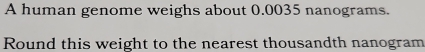 A human genome weighs about 0.0035 nanograms. 
Round this weight to the nearest thousandth nanogram