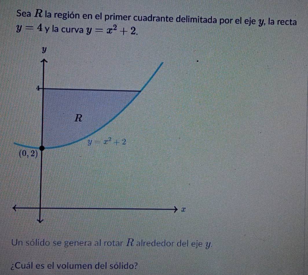 Sea R la región en el primer cuadrante delimitada por el eje y, la recta
y=4 y la curva y=x^2+2.
Un sólido se genera al rotar R alrededor del eje y.
¿Cuál es el volumen del sólido?