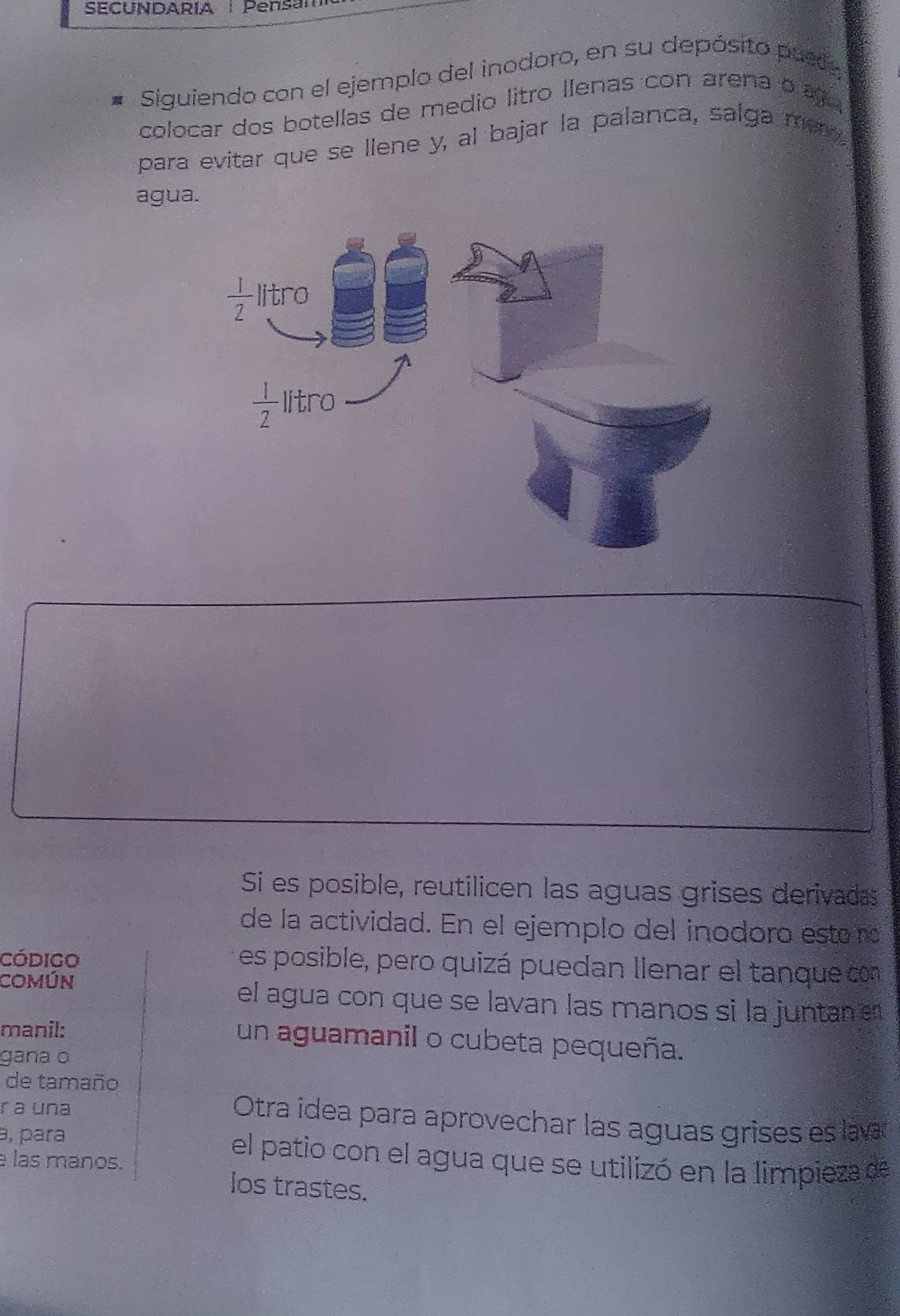 SECUNDARIA Pensam
Siguiendo con el ejemplo del inodoro, en su depósito puely
colocar dos botellas de medio litro llenas con arena o ag  
para evitar que se llene y, al bajar la palanca, salga me 
agua.
Si es posible, reutilicen las aguas grises derivadas
de la actividad. En el ejemplo del inodoro esto no
código
es posible, pero quizá puedan llenar el tanque con
Común el agua con que se lavan las manos si la juntan en
manil: un aguamanil o cubeta pequeña.
gāna o
de tamaño
r a una
Otra idea para aprovechar las aguas grises es lavar
ə, para el patio con el agua que se utilizó en la limpieza de
las manos.
los trastes.