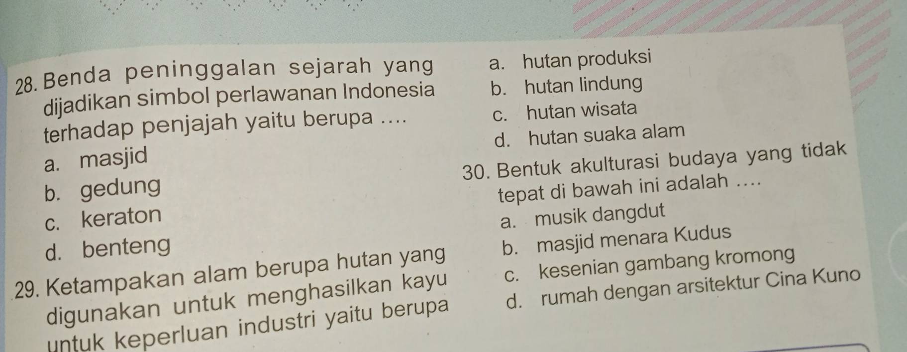 Benda peninggalan sejarah yang a. hutan produksi
dijadikan simbol perlawanan Indonesia b. hutan lindung
terhadap penjajah yaitu berupa .... c. hutan wisata
a. masjid d. hutan suaka alam
30. Bentuk akulturasi budaya yang tidak
b. gedung
tepat di bawah ini adalah ....
c. keraton
d. benteng a. musik dangdut
29. Ketampakan alam berupa hutan yang b. masjid menara Kudus
c. kesenian gambang kromong
digunakan untuk menghasilkan kayu
ntuk keperluan industri yaitu berupa d. rumah dengan arsitektur Cina Kuno