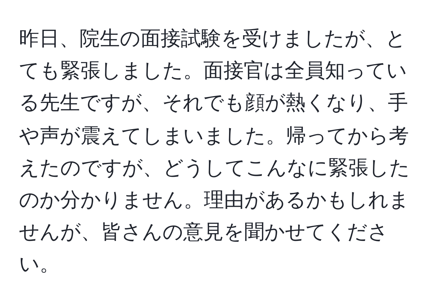 昨日、院生の面接試験を受けましたが、とても緊張しました。面接官は全員知っている先生ですが、それでも顔が熱くなり、手や声が震えてしまいました。帰ってから考えたのですが、どうしてこんなに緊張したのか分かりません。理由があるかもしれませんが、皆さんの意見を聞かせてください。