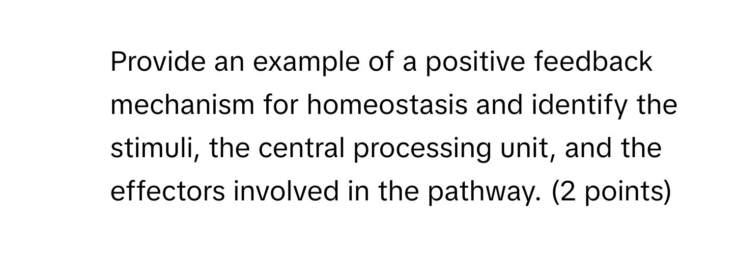 Provide an example of a positive feedback mechanism for homeostasis and identify the stimuli, the central processing unit, and the effectors involved in the pathway. (2 points)