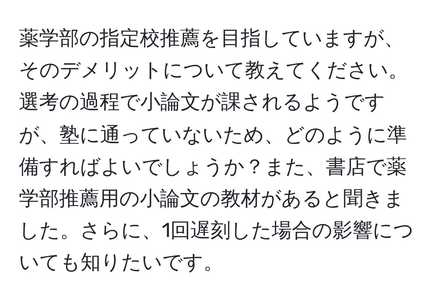 薬学部の指定校推薦を目指していますが、そのデメリットについて教えてください。選考の過程で小論文が課されるようですが、塾に通っていないため、どのように準備すればよいでしょうか？また、書店で薬学部推薦用の小論文の教材があると聞きました。さらに、1回遅刻した場合の影響についても知りたいです。