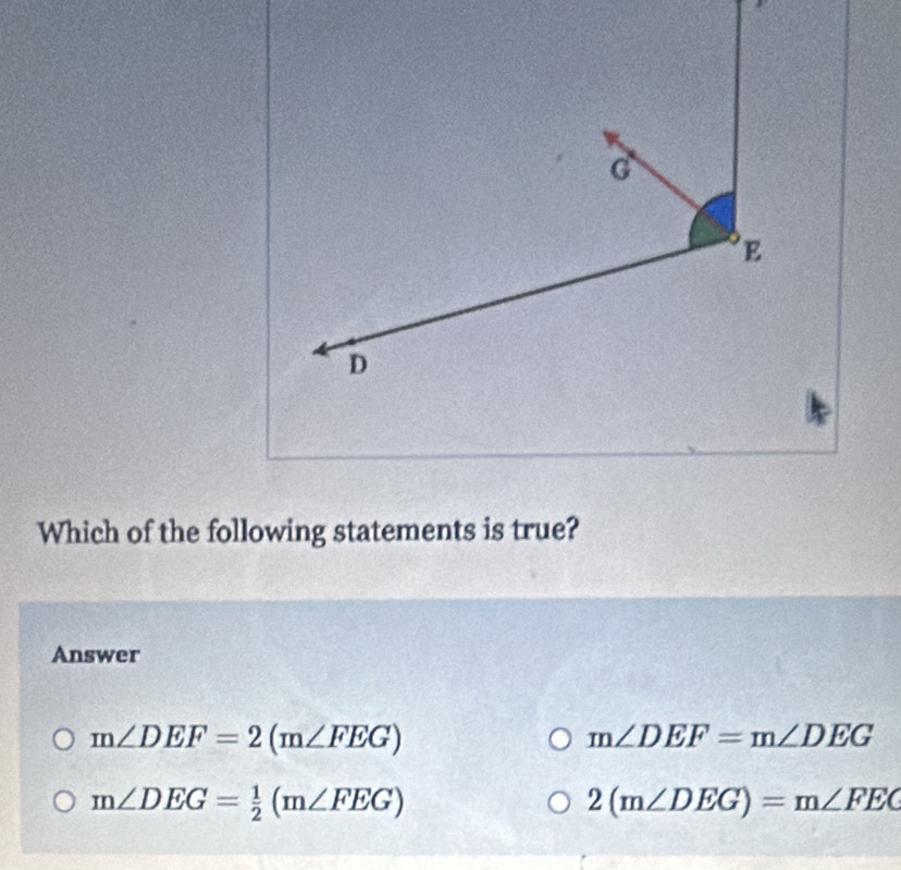 Which of the following statements is true?
Answer
m∠ DEF=2(m∠ FEG)
m∠ DEF=m∠ DEG
m∠ DEG= 1/2 (m∠ FEG)
2(m∠ DEG)=m∠ FEC