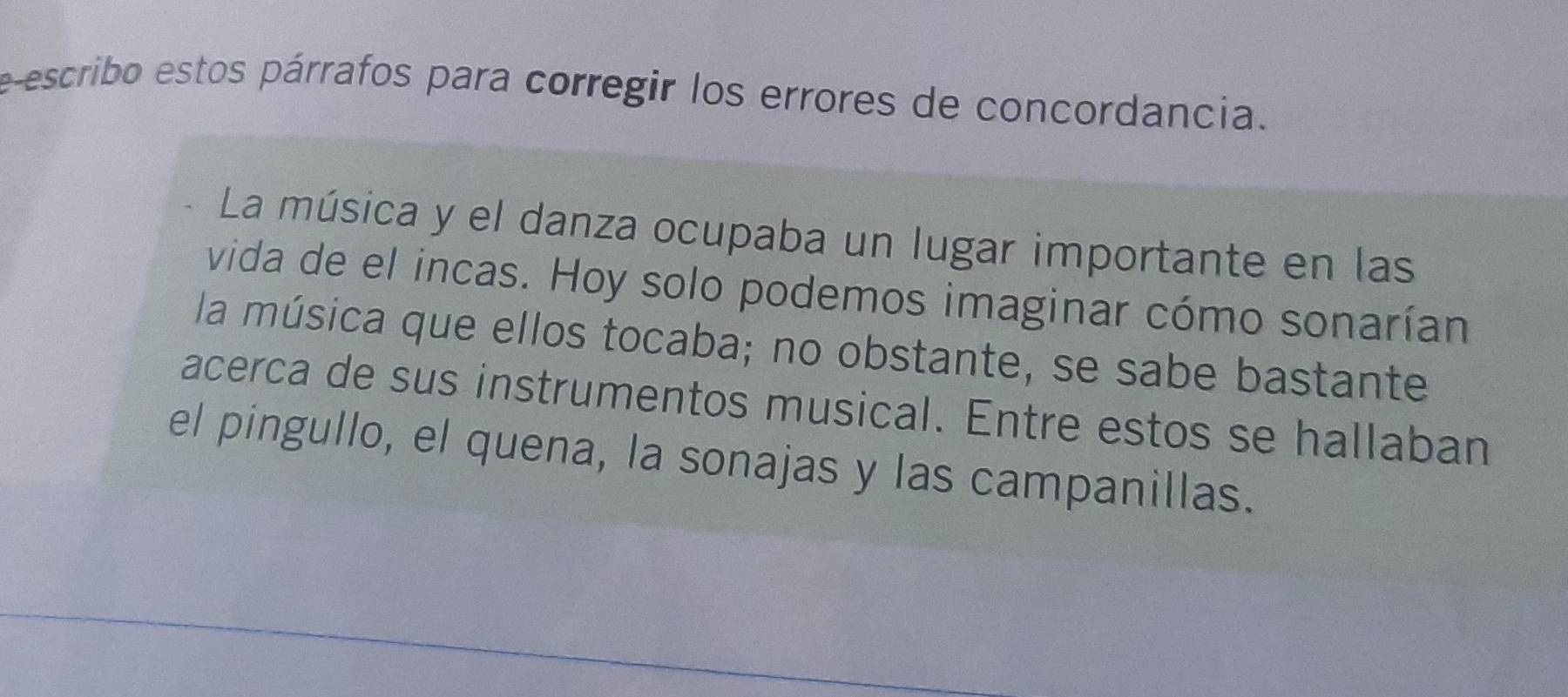 e-escribo estos párrafos para corregir los errores de concordancia. 
La música y el danza ocupaba un lugar importante en las 
vida de el incas. Hoy solo podemos imaginar cómo sonarían 
la música que ellos tocaba; no obstante, se sabe bastante 
acerca de sus instrumentos musical. Entre estos se hallaban 
el pingullo, el quena, la sonajas y las campanillas.