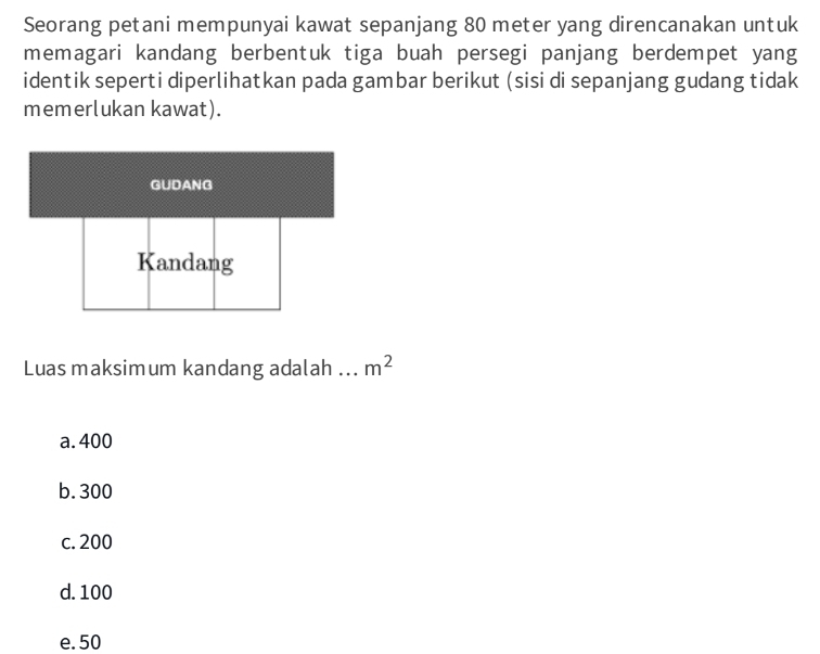 Seorang petani mempunyai kawat sepanjang 80 meter yang direncanakan untuk
memagari kandang berbentuk tiga buah persegi panjang berdempet yang
identik seperti diperlihatkan pada gambar berikut (sisi di sepanjang gudang tidak
memerlukan kawat).
GUDANG
Kandang
Luas maksimum kandang adalah ... m^2
a. 400
b. 300
c. 200
d. 100
e. 50